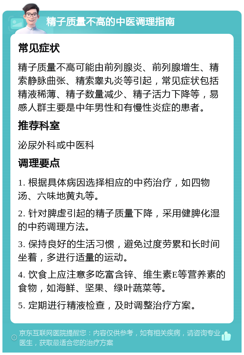 精子质量不高的中医调理指南 常见症状 精子质量不高可能由前列腺炎、前列腺增生、精索静脉曲张、精索睾丸炎等引起，常见症状包括精液稀薄、精子数量减少、精子活力下降等，易感人群主要是中年男性和有慢性炎症的患者。 推荐科室 泌尿外科或中医科 调理要点 1. 根据具体病因选择相应的中药治疗，如四物汤、六味地黄丸等。 2. 针对脾虚引起的精子质量下降，采用健脾化湿的中药调理方法。 3. 保持良好的生活习惯，避免过度劳累和长时间坐着，多进行适量的运动。 4. 饮食上应注意多吃富含锌、维生素E等营养素的食物，如海鲜、坚果、绿叶蔬菜等。 5. 定期进行精液检查，及时调整治疗方案。