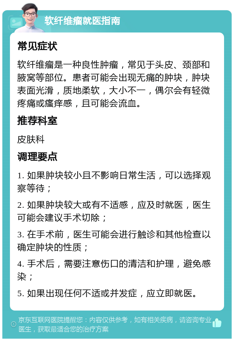 软纤维瘤就医指南 常见症状 软纤维瘤是一种良性肿瘤，常见于头皮、颈部和腋窝等部位。患者可能会出现无痛的肿块，肿块表面光滑，质地柔软，大小不一，偶尔会有轻微疼痛或瘙痒感，且可能会流血。 推荐科室 皮肤科 调理要点 1. 如果肿块较小且不影响日常生活，可以选择观察等待； 2. 如果肿块较大或有不适感，应及时就医，医生可能会建议手术切除； 3. 在手术前，医生可能会进行触诊和其他检查以确定肿块的性质； 4. 手术后，需要注意伤口的清洁和护理，避免感染； 5. 如果出现任何不适或并发症，应立即就医。