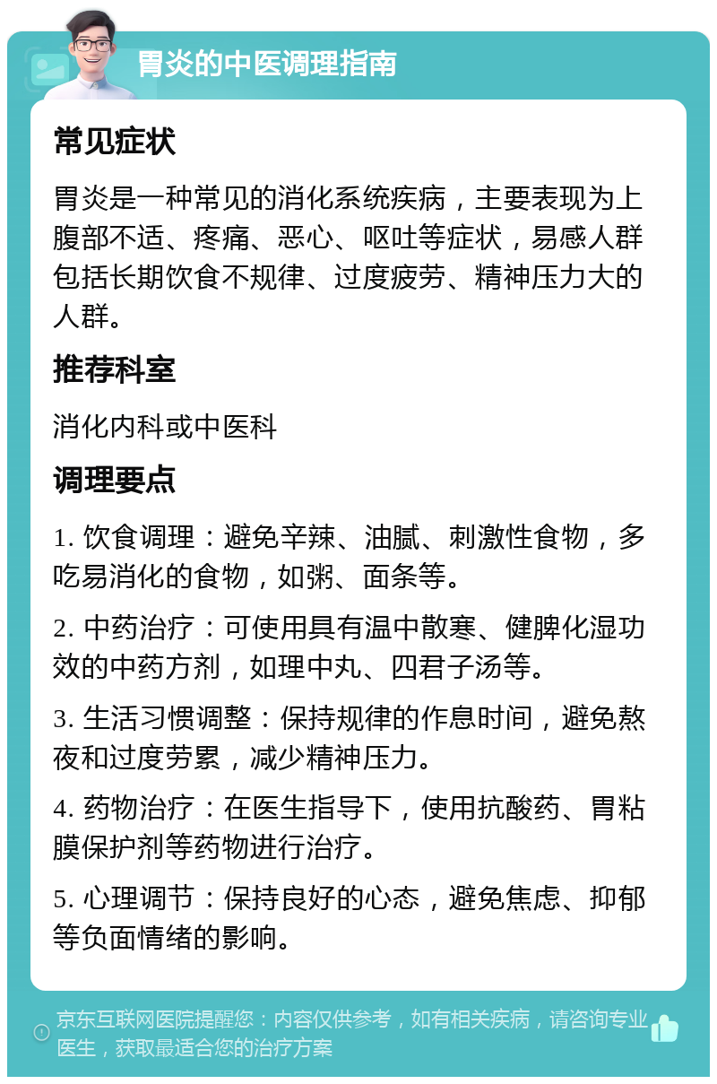 胃炎的中医调理指南 常见症状 胃炎是一种常见的消化系统疾病，主要表现为上腹部不适、疼痛、恶心、呕吐等症状，易感人群包括长期饮食不规律、过度疲劳、精神压力大的人群。 推荐科室 消化内科或中医科 调理要点 1. 饮食调理：避免辛辣、油腻、刺激性食物，多吃易消化的食物，如粥、面条等。 2. 中药治疗：可使用具有温中散寒、健脾化湿功效的中药方剂，如理中丸、四君子汤等。 3. 生活习惯调整：保持规律的作息时间，避免熬夜和过度劳累，减少精神压力。 4. 药物治疗：在医生指导下，使用抗酸药、胃粘膜保护剂等药物进行治疗。 5. 心理调节：保持良好的心态，避免焦虑、抑郁等负面情绪的影响。