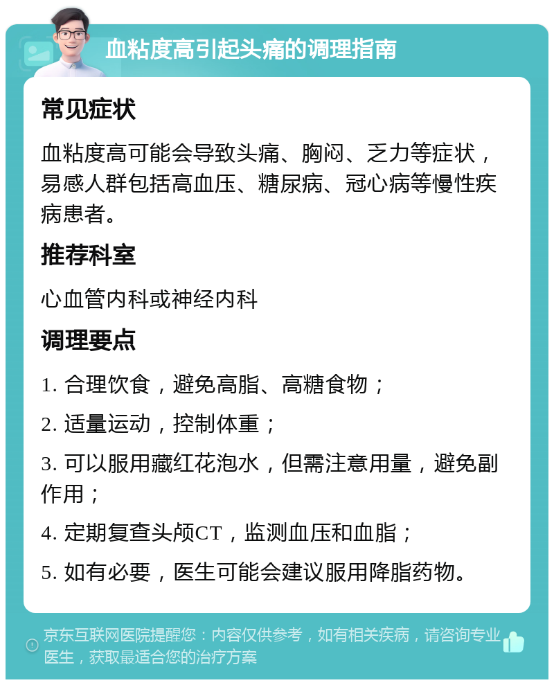 血粘度高引起头痛的调理指南 常见症状 血粘度高可能会导致头痛、胸闷、乏力等症状，易感人群包括高血压、糖尿病、冠心病等慢性疾病患者。 推荐科室 心血管内科或神经内科 调理要点 1. 合理饮食，避免高脂、高糖食物； 2. 适量运动，控制体重； 3. 可以服用藏红花泡水，但需注意用量，避免副作用； 4. 定期复查头颅CT，监测血压和血脂； 5. 如有必要，医生可能会建议服用降脂药物。