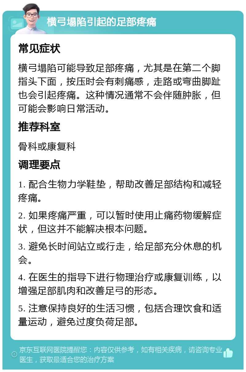 横弓塌陷引起的足部疼痛 常见症状 横弓塌陷可能导致足部疼痛，尤其是在第二个脚指头下面，按压时会有刺痛感，走路或弯曲脚趾也会引起疼痛。这种情况通常不会伴随肿胀，但可能会影响日常活动。 推荐科室 骨科或康复科 调理要点 1. 配合生物力学鞋垫，帮助改善足部结构和减轻疼痛。 2. 如果疼痛严重，可以暂时使用止痛药物缓解症状，但这并不能解决根本问题。 3. 避免长时间站立或行走，给足部充分休息的机会。 4. 在医生的指导下进行物理治疗或康复训练，以增强足部肌肉和改善足弓的形态。 5. 注意保持良好的生活习惯，包括合理饮食和适量运动，避免过度负荷足部。