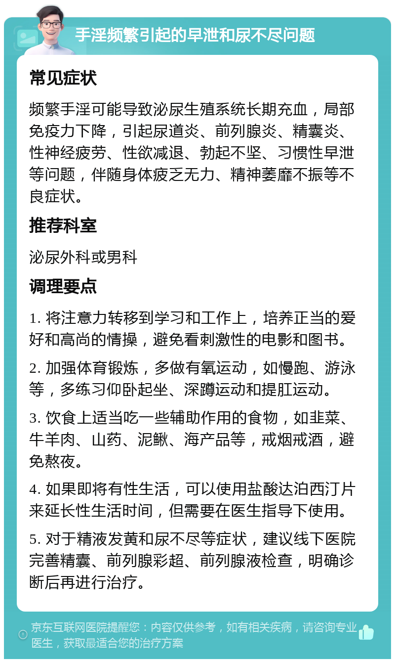 手淫频繁引起的早泄和尿不尽问题 常见症状 频繁手淫可能导致泌尿生殖系统长期充血，局部免疫力下降，引起尿道炎、前列腺炎、精囊炎、性神经疲劳、性欲减退、勃起不坚、习惯性早泄等问题，伴随身体疲乏无力、精神萎靡不振等不良症状。 推荐科室 泌尿外科或男科 调理要点 1. 将注意力转移到学习和工作上，培养正当的爱好和高尚的情操，避免看刺激性的电影和图书。 2. 加强体育锻炼，多做有氧运动，如慢跑、游泳等，多练习仰卧起坐、深蹲运动和提肛运动。 3. 饮食上适当吃一些辅助作用的食物，如韭菜、牛羊肉、山药、泥鳅、海产品等，戒烟戒酒，避免熬夜。 4. 如果即将有性生活，可以使用盐酸达泊西汀片来延长性生活时间，但需要在医生指导下使用。 5. 对于精液发黄和尿不尽等症状，建议线下医院完善精囊、前列腺彩超、前列腺液检查，明确诊断后再进行治疗。