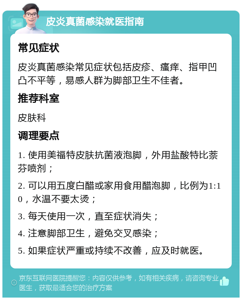 皮炎真菌感染就医指南 常见症状 皮炎真菌感染常见症状包括皮疹、瘙痒、指甲凹凸不平等，易感人群为脚部卫生不佳者。 推荐科室 皮肤科 调理要点 1. 使用美福特皮肤抗菌液泡脚，外用盐酸特比萘芬喷剂； 2. 可以用五度白醋或家用食用醋泡脚，比例为1:10，水温不要太烫； 3. 每天使用一次，直至症状消失； 4. 注意脚部卫生，避免交叉感染； 5. 如果症状严重或持续不改善，应及时就医。