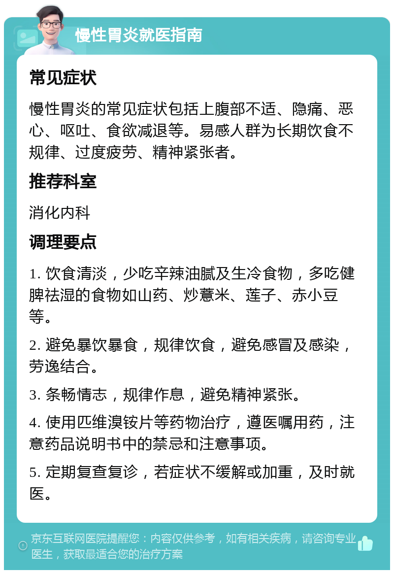 慢性胃炎就医指南 常见症状 慢性胃炎的常见症状包括上腹部不适、隐痛、恶心、呕吐、食欲减退等。易感人群为长期饮食不规律、过度疲劳、精神紧张者。 推荐科室 消化内科 调理要点 1. 饮食清淡，少吃辛辣油腻及生冷食物，多吃健脾祛湿的食物如山药、炒薏米、莲子、赤小豆等。 2. 避免暴饮暴食，规律饮食，避免感冒及感染，劳逸结合。 3. 条畅情志，规律作息，避免精神紧张。 4. 使用匹维溴铵片等药物治疗，遵医嘱用药，注意药品说明书中的禁忌和注意事项。 5. 定期复查复诊，若症状不缓解或加重，及时就医。