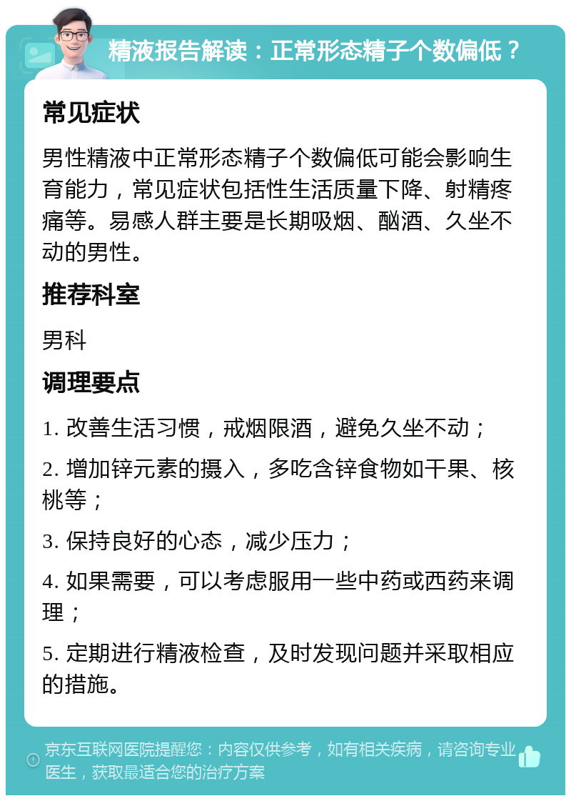 精液报告解读：正常形态精子个数偏低？ 常见症状 男性精液中正常形态精子个数偏低可能会影响生育能力，常见症状包括性生活质量下降、射精疼痛等。易感人群主要是长期吸烟、酗酒、久坐不动的男性。 推荐科室 男科 调理要点 1. 改善生活习惯，戒烟限酒，避免久坐不动； 2. 增加锌元素的摄入，多吃含锌食物如干果、核桃等； 3. 保持良好的心态，减少压力； 4. 如果需要，可以考虑服用一些中药或西药来调理； 5. 定期进行精液检查，及时发现问题并采取相应的措施。