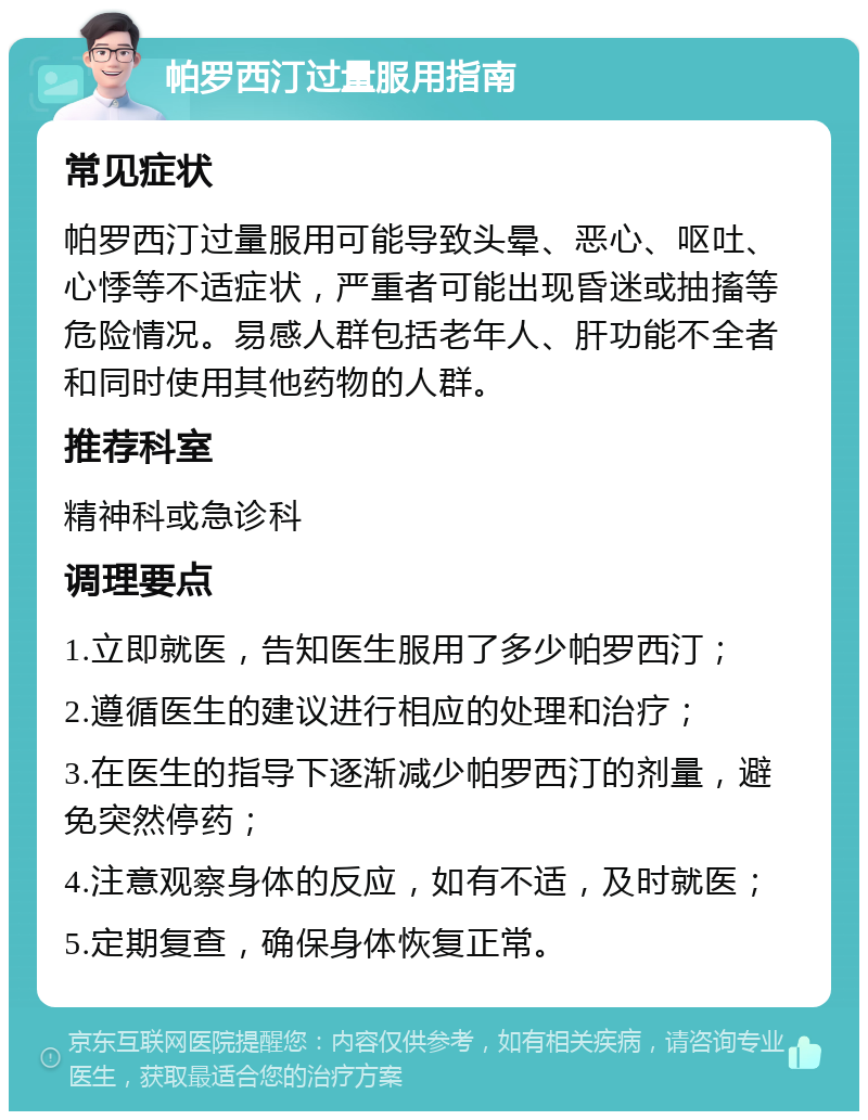 帕罗西汀过量服用指南 常见症状 帕罗西汀过量服用可能导致头晕、恶心、呕吐、心悸等不适症状，严重者可能出现昏迷或抽搐等危险情况。易感人群包括老年人、肝功能不全者和同时使用其他药物的人群。 推荐科室 精神科或急诊科 调理要点 1.立即就医，告知医生服用了多少帕罗西汀； 2.遵循医生的建议进行相应的处理和治疗； 3.在医生的指导下逐渐减少帕罗西汀的剂量，避免突然停药； 4.注意观察身体的反应，如有不适，及时就医； 5.定期复查，确保身体恢复正常。