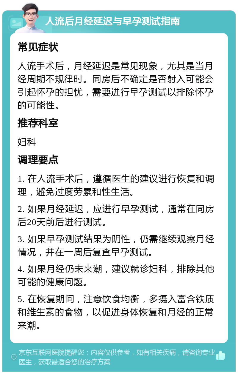 人流后月经延迟与早孕测试指南 常见症状 人流手术后，月经延迟是常见现象，尤其是当月经周期不规律时。同房后不确定是否射入可能会引起怀孕的担忧，需要进行早孕测试以排除怀孕的可能性。 推荐科室 妇科 调理要点 1. 在人流手术后，遵循医生的建议进行恢复和调理，避免过度劳累和性生活。 2. 如果月经延迟，应进行早孕测试，通常在同房后20天前后进行测试。 3. 如果早孕测试结果为阴性，仍需继续观察月经情况，并在一周后复查早孕测试。 4. 如果月经仍未来潮，建议就诊妇科，排除其他可能的健康问题。 5. 在恢复期间，注意饮食均衡，多摄入富含铁质和维生素的食物，以促进身体恢复和月经的正常来潮。