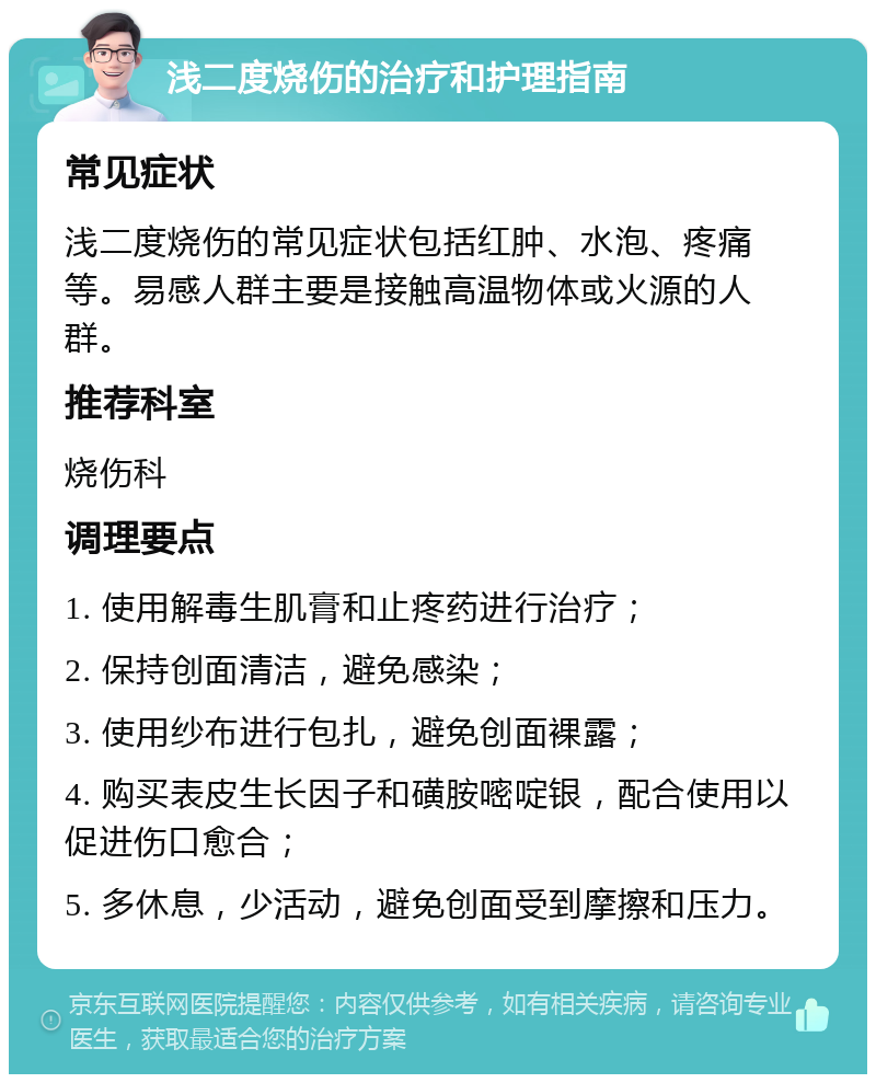 浅二度烧伤的治疗和护理指南 常见症状 浅二度烧伤的常见症状包括红肿、水泡、疼痛等。易感人群主要是接触高温物体或火源的人群。 推荐科室 烧伤科 调理要点 1. 使用解毒生肌膏和止疼药进行治疗； 2. 保持创面清洁，避免感染； 3. 使用纱布进行包扎，避免创面裸露； 4. 购买表皮生长因子和磺胺嘧啶银，配合使用以促进伤口愈合； 5. 多休息，少活动，避免创面受到摩擦和压力。