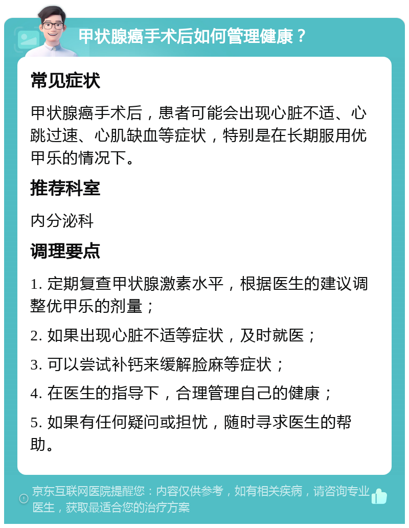 甲状腺癌手术后如何管理健康？ 常见症状 甲状腺癌手术后，患者可能会出现心脏不适、心跳过速、心肌缺血等症状，特别是在长期服用优甲乐的情况下。 推荐科室 内分泌科 调理要点 1. 定期复查甲状腺激素水平，根据医生的建议调整优甲乐的剂量； 2. 如果出现心脏不适等症状，及时就医； 3. 可以尝试补钙来缓解脸麻等症状； 4. 在医生的指导下，合理管理自己的健康； 5. 如果有任何疑问或担忧，随时寻求医生的帮助。