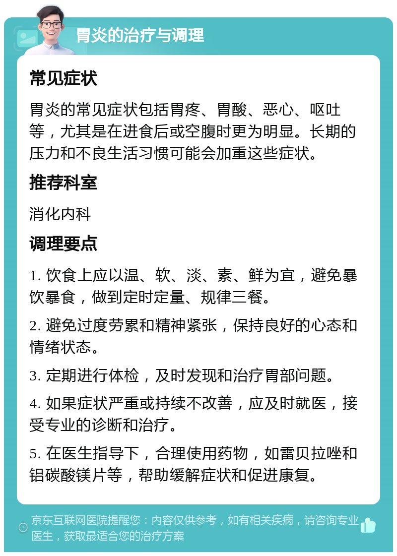 胃炎的治疗与调理 常见症状 胃炎的常见症状包括胃疼、胃酸、恶心、呕吐等，尤其是在进食后或空腹时更为明显。长期的压力和不良生活习惯可能会加重这些症状。 推荐科室 消化内科 调理要点 1. 饮食上应以温、软、淡、素、鲜为宜，避免暴饮暴食，做到定时定量、规律三餐。 2. 避免过度劳累和精神紧张，保持良好的心态和情绪状态。 3. 定期进行体检，及时发现和治疗胃部问题。 4. 如果症状严重或持续不改善，应及时就医，接受专业的诊断和治疗。 5. 在医生指导下，合理使用药物，如雷贝拉唑和铝碳酸镁片等，帮助缓解症状和促进康复。