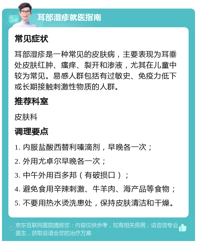 耳部湿疹就医指南 常见症状 耳部湿疹是一种常见的皮肤病，主要表现为耳垂处皮肤红肿、瘙痒、裂开和渗液，尤其在儿童中较为常见。易感人群包括有过敏史、免疫力低下或长期接触刺激性物质的人群。 推荐科室 皮肤科 调理要点 1. 内服盐酸西替利嗪滴剂，早晚各一次； 2. 外用尤卓尔早晚各一次； 3. 中午外用百多邦（有破损口）； 4. 避免食用辛辣刺激、牛羊肉、海产品等食物； 5. 不要用热水烫洗患处，保持皮肤清洁和干燥。