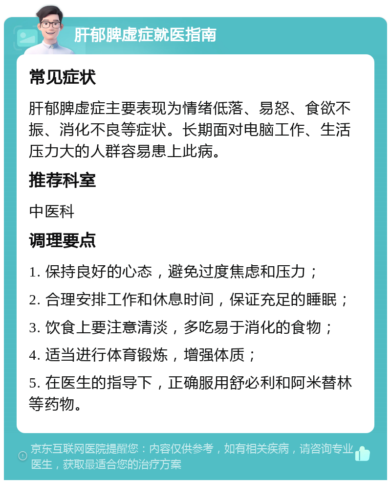 肝郁脾虚症就医指南 常见症状 肝郁脾虚症主要表现为情绪低落、易怒、食欲不振、消化不良等症状。长期面对电脑工作、生活压力大的人群容易患上此病。 推荐科室 中医科 调理要点 1. 保持良好的心态，避免过度焦虑和压力； 2. 合理安排工作和休息时间，保证充足的睡眠； 3. 饮食上要注意清淡，多吃易于消化的食物； 4. 适当进行体育锻炼，增强体质； 5. 在医生的指导下，正确服用舒必利和阿米替林等药物。