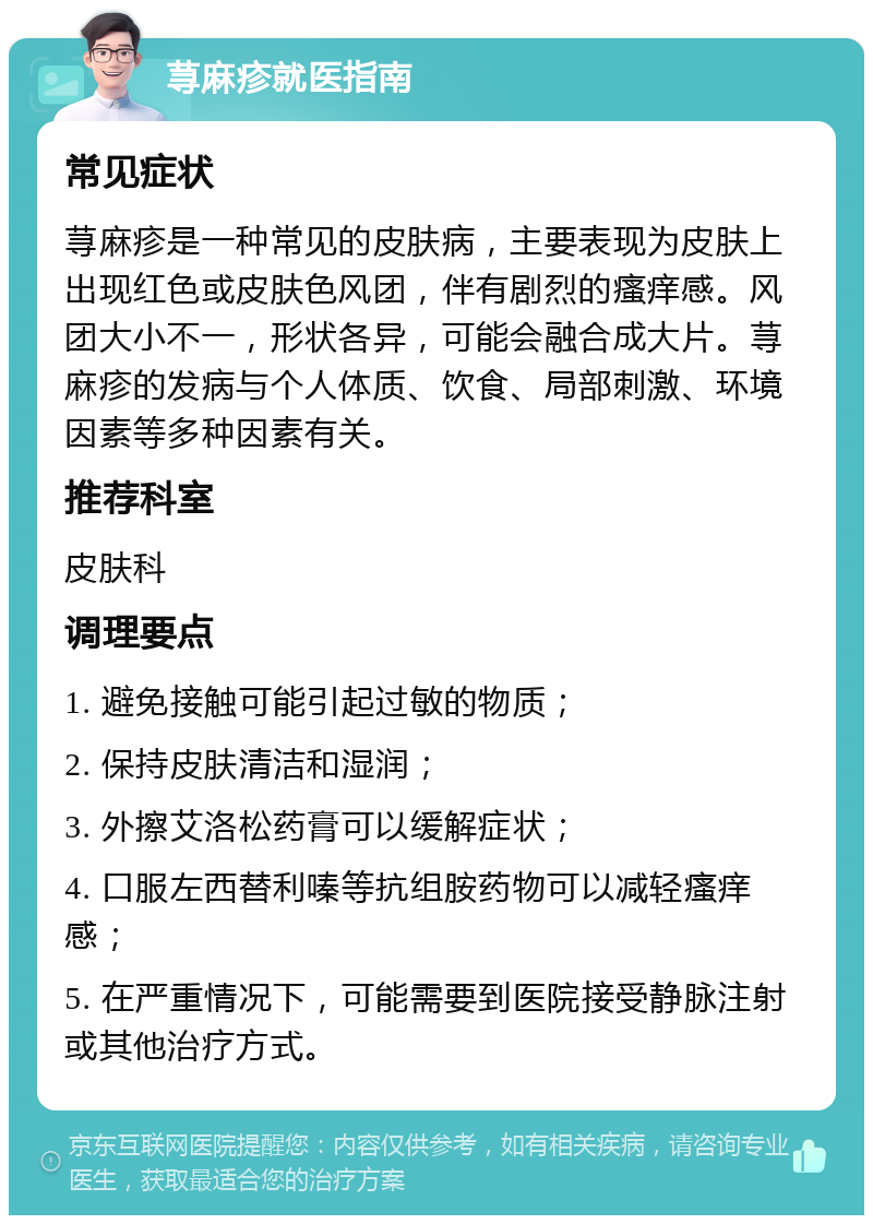 荨麻疹就医指南 常见症状 荨麻疹是一种常见的皮肤病，主要表现为皮肤上出现红色或皮肤色风团，伴有剧烈的瘙痒感。风团大小不一，形状各异，可能会融合成大片。荨麻疹的发病与个人体质、饮食、局部刺激、环境因素等多种因素有关。 推荐科室 皮肤科 调理要点 1. 避免接触可能引起过敏的物质； 2. 保持皮肤清洁和湿润； 3. 外擦艾洛松药膏可以缓解症状； 4. 口服左西替利嗪等抗组胺药物可以减轻瘙痒感； 5. 在严重情况下，可能需要到医院接受静脉注射或其他治疗方式。