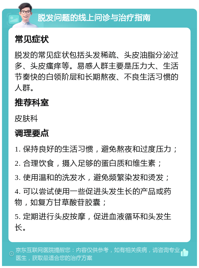 脱发问题的线上问诊与治疗指南 常见症状 脱发的常见症状包括头发稀疏、头皮油脂分泌过多、头皮瘙痒等。易感人群主要是压力大、生活节奏快的白领阶层和长期熬夜、不良生活习惯的人群。 推荐科室 皮肤科 调理要点 1. 保持良好的生活习惯，避免熬夜和过度压力； 2. 合理饮食，摄入足够的蛋白质和维生素； 3. 使用温和的洗发水，避免频繁染发和烫发； 4. 可以尝试使用一些促进头发生长的产品或药物，如复方甘草酸苷胶囊； 5. 定期进行头皮按摩，促进血液循环和头发生长。