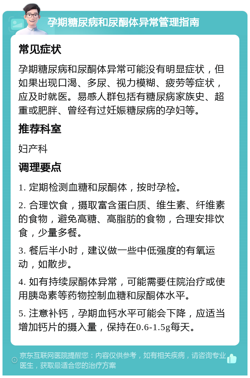 孕期糖尿病和尿酮体异常管理指南 常见症状 孕期糖尿病和尿酮体异常可能没有明显症状，但如果出现口渴、多尿、视力模糊、疲劳等症状，应及时就医。易感人群包括有糖尿病家族史、超重或肥胖、曾经有过妊娠糖尿病的孕妇等。 推荐科室 妇产科 调理要点 1. 定期检测血糖和尿酮体，按时孕检。 2. 合理饮食，摄取富含蛋白质、维生素、纤维素的食物，避免高糖、高脂肪的食物，合理安排饮食，少量多餐。 3. 餐后半小时，建议做一些中低强度的有氧运动，如散步。 4. 如有持续尿酮体异常，可能需要住院治疗或使用胰岛素等药物控制血糖和尿酮体水平。 5. 注意补钙，孕期血钙水平可能会下降，应适当增加钙片的摄入量，保持在0.6-1.5g每天。