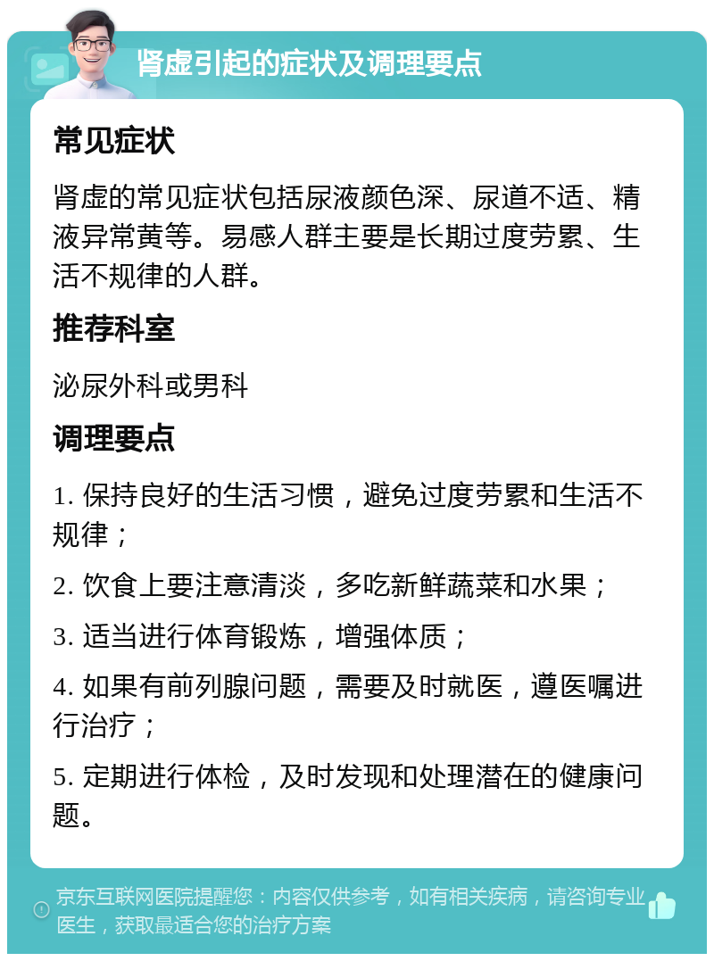 肾虚引起的症状及调理要点 常见症状 肾虚的常见症状包括尿液颜色深、尿道不适、精液异常黄等。易感人群主要是长期过度劳累、生活不规律的人群。 推荐科室 泌尿外科或男科 调理要点 1. 保持良好的生活习惯，避免过度劳累和生活不规律； 2. 饮食上要注意清淡，多吃新鲜蔬菜和水果； 3. 适当进行体育锻炼，增强体质； 4. 如果有前列腺问题，需要及时就医，遵医嘱进行治疗； 5. 定期进行体检，及时发现和处理潜在的健康问题。