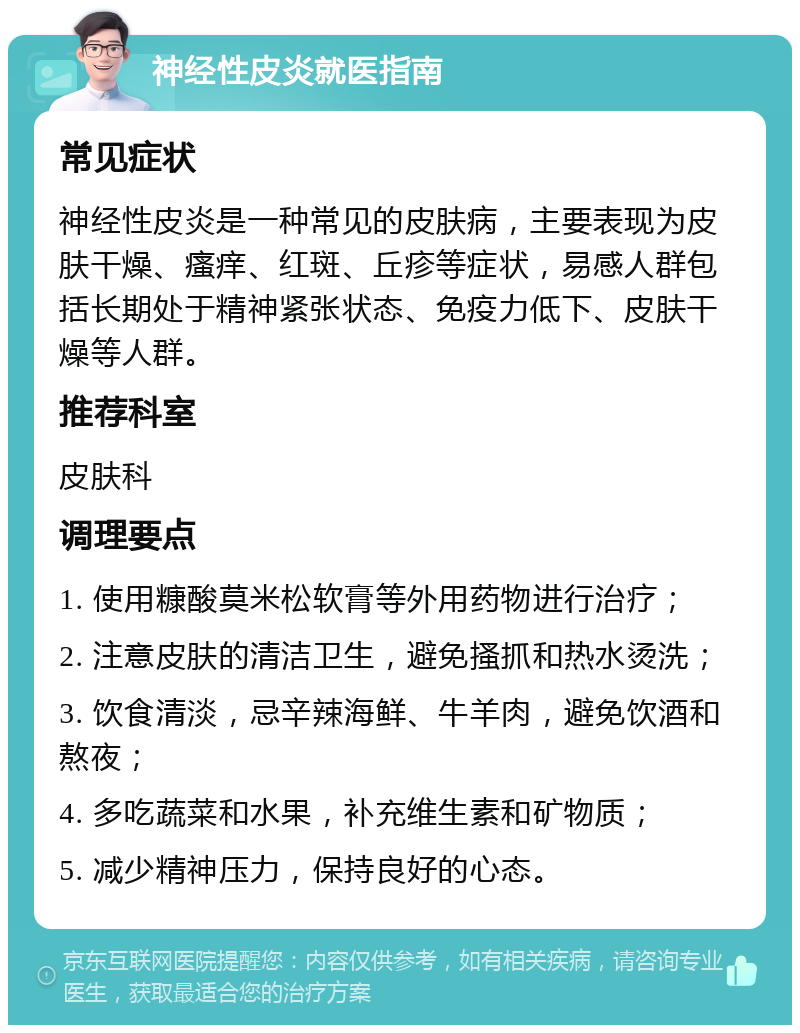 神经性皮炎就医指南 常见症状 神经性皮炎是一种常见的皮肤病，主要表现为皮肤干燥、瘙痒、红斑、丘疹等症状，易感人群包括长期处于精神紧张状态、免疫力低下、皮肤干燥等人群。 推荐科室 皮肤科 调理要点 1. 使用糠酸莫米松软膏等外用药物进行治疗； 2. 注意皮肤的清洁卫生，避免搔抓和热水烫洗； 3. 饮食清淡，忌辛辣海鲜、牛羊肉，避免饮酒和熬夜； 4. 多吃蔬菜和水果，补充维生素和矿物质； 5. 减少精神压力，保持良好的心态。