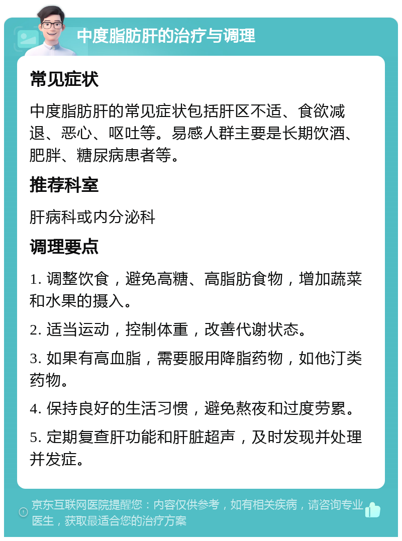 中度脂肪肝的治疗与调理 常见症状 中度脂肪肝的常见症状包括肝区不适、食欲减退、恶心、呕吐等。易感人群主要是长期饮酒、肥胖、糖尿病患者等。 推荐科室 肝病科或内分泌科 调理要点 1. 调整饮食，避免高糖、高脂肪食物，增加蔬菜和水果的摄入。 2. 适当运动，控制体重，改善代谢状态。 3. 如果有高血脂，需要服用降脂药物，如他汀类药物。 4. 保持良好的生活习惯，避免熬夜和过度劳累。 5. 定期复查肝功能和肝脏超声，及时发现并处理并发症。