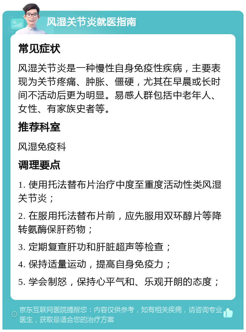 风湿关节炎就医指南 常见症状 风湿关节炎是一种慢性自身免疫性疾病，主要表现为关节疼痛、肿胀、僵硬，尤其在早晨或长时间不活动后更为明显。易感人群包括中老年人、女性、有家族史者等。 推荐科室 风湿免疫科 调理要点 1. 使用托法替布片治疗中度至重度活动性类风湿关节炎； 2. 在服用托法替布片前，应先服用双环醇片等降转氨酶保肝药物； 3. 定期复查肝功和肝脏超声等检查； 4. 保持适量运动，提高自身免疫力； 5. 学会制怒，保持心平气和、乐观开朗的态度；