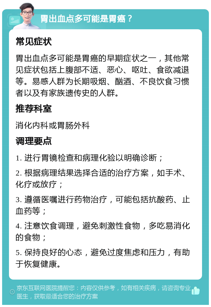 胃出血点多可能是胃癌？ 常见症状 胃出血点多可能是胃癌的早期症状之一，其他常见症状包括上腹部不适、恶心、呕吐、食欲减退等。易感人群为长期吸烟、酗酒、不良饮食习惯者以及有家族遗传史的人群。 推荐科室 消化内科或胃肠外科 调理要点 1. 进行胃镜检查和病理化验以明确诊断； 2. 根据病理结果选择合适的治疗方案，如手术、化疗或放疗； 3. 遵循医嘱进行药物治疗，可能包括抗酸药、止血药等； 4. 注意饮食调理，避免刺激性食物，多吃易消化的食物； 5. 保持良好的心态，避免过度焦虑和压力，有助于恢复健康。