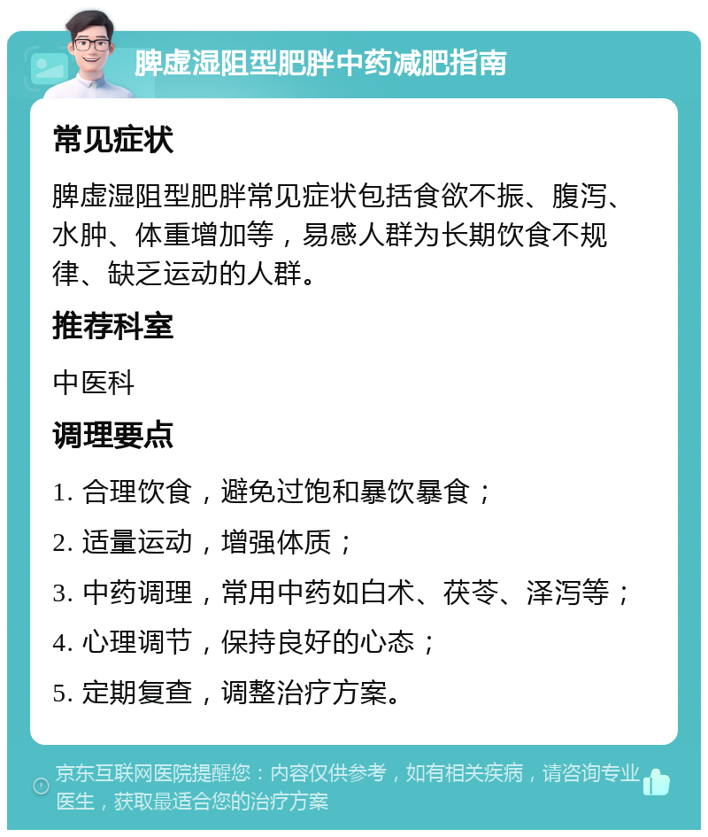 脾虚湿阻型肥胖中药减肥指南 常见症状 脾虚湿阻型肥胖常见症状包括食欲不振、腹泻、水肿、体重增加等，易感人群为长期饮食不规律、缺乏运动的人群。 推荐科室 中医科 调理要点 1. 合理饮食，避免过饱和暴饮暴食； 2. 适量运动，增强体质； 3. 中药调理，常用中药如白术、茯苓、泽泻等； 4. 心理调节，保持良好的心态； 5. 定期复查，调整治疗方案。