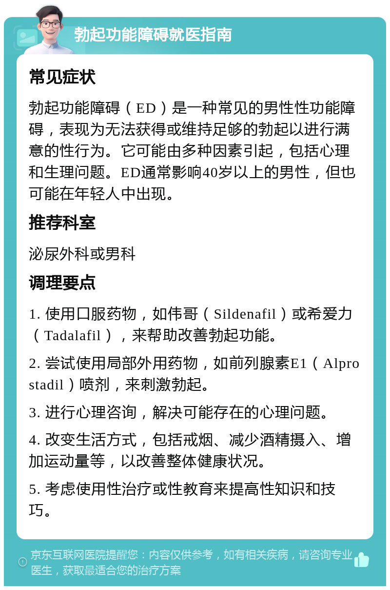 勃起功能障碍就医指南 常见症状 勃起功能障碍（ED）是一种常见的男性性功能障碍，表现为无法获得或维持足够的勃起以进行满意的性行为。它可能由多种因素引起，包括心理和生理问题。ED通常影响40岁以上的男性，但也可能在年轻人中出现。 推荐科室 泌尿外科或男科 调理要点 1. 使用口服药物，如伟哥（Sildenafil）或希爱力（Tadalafil），来帮助改善勃起功能。 2. 尝试使用局部外用药物，如前列腺素E1（Alprostadil）喷剂，来刺激勃起。 3. 进行心理咨询，解决可能存在的心理问题。 4. 改变生活方式，包括戒烟、减少酒精摄入、增加运动量等，以改善整体健康状况。 5. 考虑使用性治疗或性教育来提高性知识和技巧。