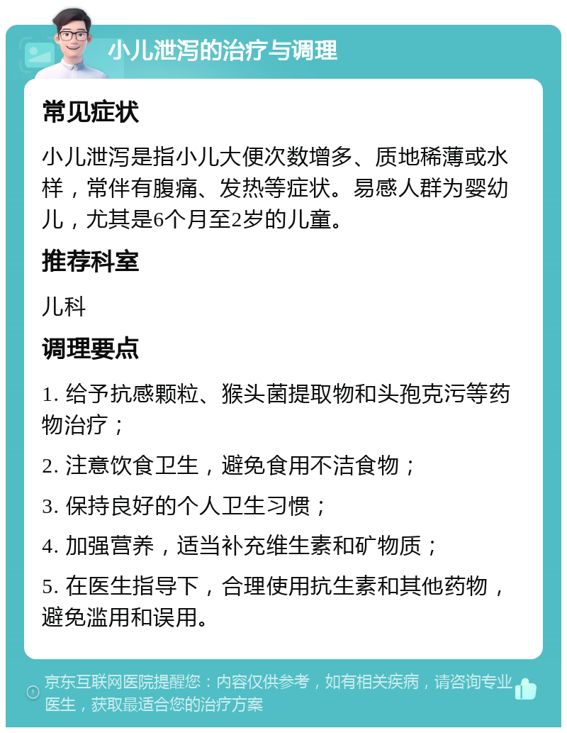 小儿泄泻的治疗与调理 常见症状 小儿泄泻是指小儿大便次数增多、质地稀薄或水样，常伴有腹痛、发热等症状。易感人群为婴幼儿，尤其是6个月至2岁的儿童。 推荐科室 儿科 调理要点 1. 给予抗感颗粒、猴头菌提取物和头孢克污等药物治疗； 2. 注意饮食卫生，避免食用不洁食物； 3. 保持良好的个人卫生习惯； 4. 加强营养，适当补充维生素和矿物质； 5. 在医生指导下，合理使用抗生素和其他药物，避免滥用和误用。