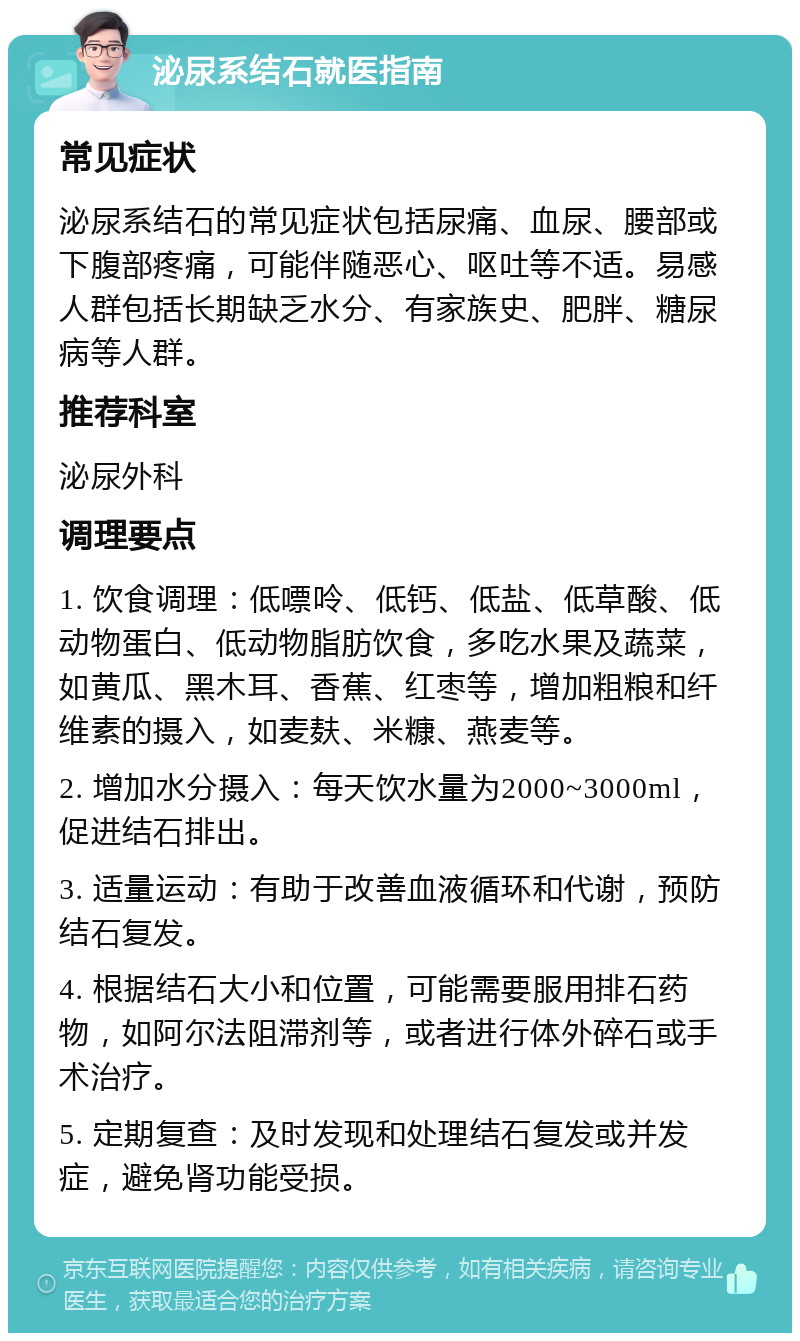 泌尿系结石就医指南 常见症状 泌尿系结石的常见症状包括尿痛、血尿、腰部或下腹部疼痛，可能伴随恶心、呕吐等不适。易感人群包括长期缺乏水分、有家族史、肥胖、糖尿病等人群。 推荐科室 泌尿外科 调理要点 1. 饮食调理：低嘌呤、低钙、低盐、低草酸、低动物蛋白、低动物脂肪饮食，多吃水果及蔬菜，如黄瓜、黑木耳、香蕉、红枣等，增加粗粮和纤维素的摄入，如麦麸、米糠、燕麦等。 2. 增加水分摄入：每天饮水量为2000~3000ml，促进结石排出。 3. 适量运动：有助于改善血液循环和代谢，预防结石复发。 4. 根据结石大小和位置，可能需要服用排石药物，如阿尔法阻滞剂等，或者进行体外碎石或手术治疗。 5. 定期复查：及时发现和处理结石复发或并发症，避免肾功能受损。