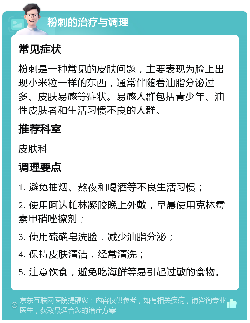 粉刺的治疗与调理 常见症状 粉刺是一种常见的皮肤问题，主要表现为脸上出现小米粒一样的东西，通常伴随着油脂分泌过多、皮肤易感等症状。易感人群包括青少年、油性皮肤者和生活习惯不良的人群。 推荐科室 皮肤科 调理要点 1. 避免抽烟、熬夜和喝酒等不良生活习惯； 2. 使用阿达帕林凝胶晚上外敷，早晨使用克林霉素甲硝唑擦剂； 3. 使用硫磺皂洗脸，减少油脂分泌； 4. 保持皮肤清洁，经常清洗； 5. 注意饮食，避免吃海鲜等易引起过敏的食物。