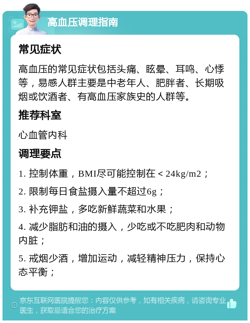 高血压调理指南 常见症状 高血压的常见症状包括头痛、眩晕、耳鸣、心悸等，易感人群主要是中老年人、肥胖者、长期吸烟或饮酒者、有高血压家族史的人群等。 推荐科室 心血管内科 调理要点 1. 控制体重，BMI尽可能控制在＜24kg/m2； 2. 限制每日食盐摄入量不超过6g； 3. 补充钾盐，多吃新鲜蔬菜和水果； 4. 减少脂肪和油的摄入，少吃或不吃肥肉和动物内脏； 5. 戒烟少酒，增加运动，减轻精神压力，保持心态平衡；