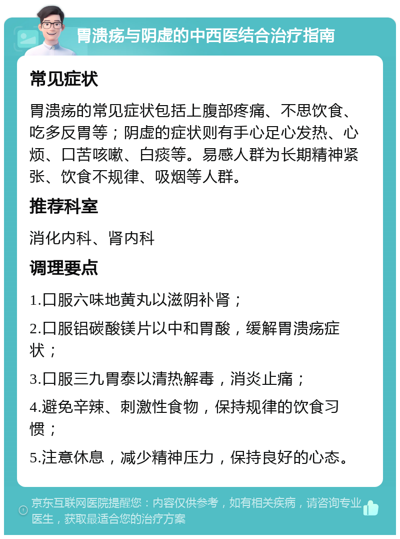 胃溃疡与阴虚的中西医结合治疗指南 常见症状 胃溃疡的常见症状包括上腹部疼痛、不思饮食、吃多反胃等；阴虚的症状则有手心足心发热、心烦、口苦咳嗽、白痰等。易感人群为长期精神紧张、饮食不规律、吸烟等人群。 推荐科室 消化内科、肾内科 调理要点 1.口服六味地黄丸以滋阴补肾； 2.口服铝碳酸镁片以中和胃酸，缓解胃溃疡症状； 3.口服三九胃泰以清热解毒，消炎止痛； 4.避免辛辣、刺激性食物，保持规律的饮食习惯； 5.注意休息，减少精神压力，保持良好的心态。