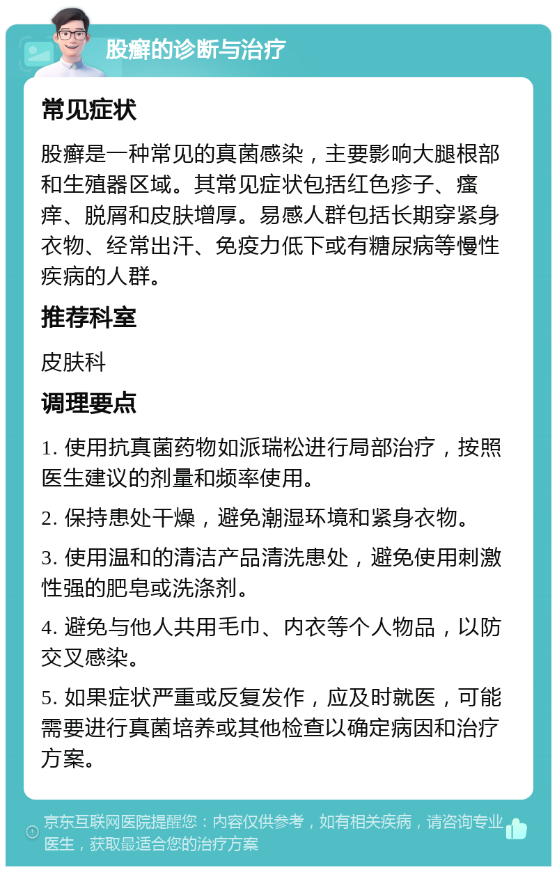 股癣的诊断与治疗 常见症状 股癣是一种常见的真菌感染，主要影响大腿根部和生殖器区域。其常见症状包括红色疹子、瘙痒、脱屑和皮肤增厚。易感人群包括长期穿紧身衣物、经常出汗、免疫力低下或有糖尿病等慢性疾病的人群。 推荐科室 皮肤科 调理要点 1. 使用抗真菌药物如派瑞松进行局部治疗，按照医生建议的剂量和频率使用。 2. 保持患处干燥，避免潮湿环境和紧身衣物。 3. 使用温和的清洁产品清洗患处，避免使用刺激性强的肥皂或洗涤剂。 4. 避免与他人共用毛巾、内衣等个人物品，以防交叉感染。 5. 如果症状严重或反复发作，应及时就医，可能需要进行真菌培养或其他检查以确定病因和治疗方案。