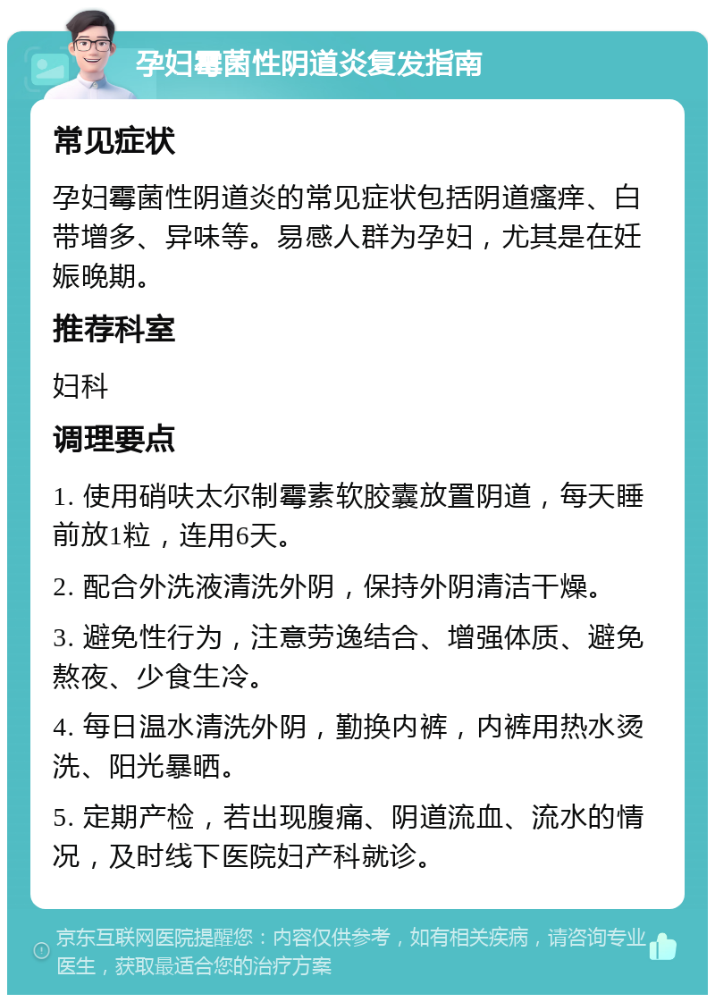 孕妇霉菌性阴道炎复发指南 常见症状 孕妇霉菌性阴道炎的常见症状包括阴道瘙痒、白带增多、异味等。易感人群为孕妇，尤其是在妊娠晚期。 推荐科室 妇科 调理要点 1. 使用硝呋太尔制霉素软胶囊放置阴道，每天睡前放1粒，连用6天。 2. 配合外洗液清洗外阴，保持外阴清洁干燥。 3. 避免性行为，注意劳逸结合、增强体质、避免熬夜、少食生冷。 4. 每日温水清洗外阴，勤换内裤，内裤用热水烫洗、阳光暴晒。 5. 定期产检，若出现腹痛、阴道流血、流水的情况，及时线下医院妇产科就诊。