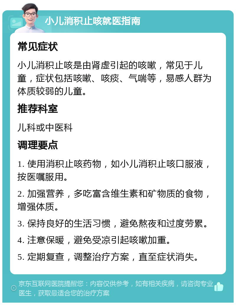 小儿消积止咳就医指南 常见症状 小儿消积止咳是由肾虚引起的咳嗽，常见于儿童，症状包括咳嗽、咳痰、气喘等，易感人群为体质较弱的儿童。 推荐科室 儿科或中医科 调理要点 1. 使用消积止咳药物，如小儿消积止咳口服液，按医嘱服用。 2. 加强营养，多吃富含维生素和矿物质的食物，增强体质。 3. 保持良好的生活习惯，避免熬夜和过度劳累。 4. 注意保暖，避免受凉引起咳嗽加重。 5. 定期复查，调整治疗方案，直至症状消失。