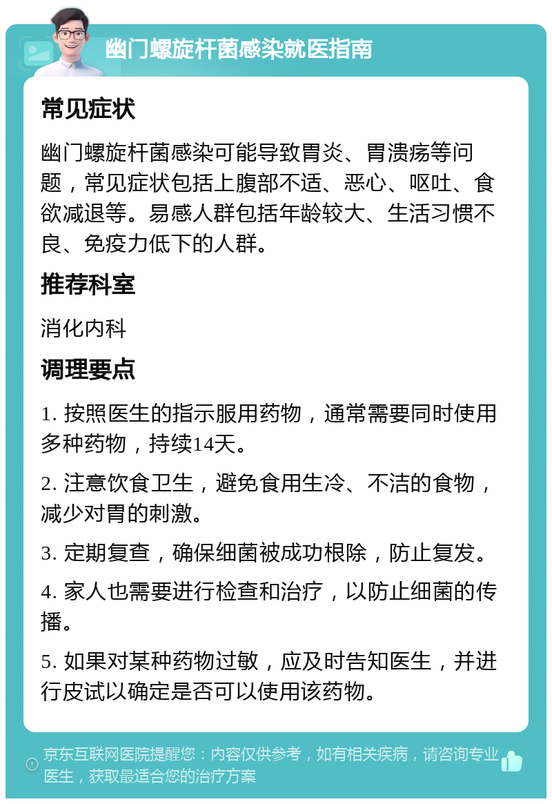 幽门螺旋杆菌感染就医指南 常见症状 幽门螺旋杆菌感染可能导致胃炎、胃溃疡等问题，常见症状包括上腹部不适、恶心、呕吐、食欲减退等。易感人群包括年龄较大、生活习惯不良、免疫力低下的人群。 推荐科室 消化内科 调理要点 1. 按照医生的指示服用药物，通常需要同时使用多种药物，持续14天。 2. 注意饮食卫生，避免食用生冷、不洁的食物，减少对胃的刺激。 3. 定期复查，确保细菌被成功根除，防止复发。 4. 家人也需要进行检查和治疗，以防止细菌的传播。 5. 如果对某种药物过敏，应及时告知医生，并进行皮试以确定是否可以使用该药物。