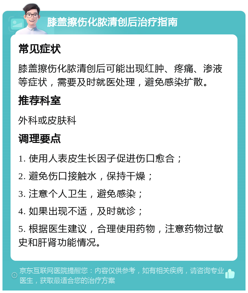 膝盖擦伤化脓清创后治疗指南 常见症状 膝盖擦伤化脓清创后可能出现红肿、疼痛、渗液等症状，需要及时就医处理，避免感染扩散。 推荐科室 外科或皮肤科 调理要点 1. 使用人表皮生长因子促进伤口愈合； 2. 避免伤口接触水，保持干燥； 3. 注意个人卫生，避免感染； 4. 如果出现不适，及时就诊； 5. 根据医生建议，合理使用药物，注意药物过敏史和肝肾功能情况。