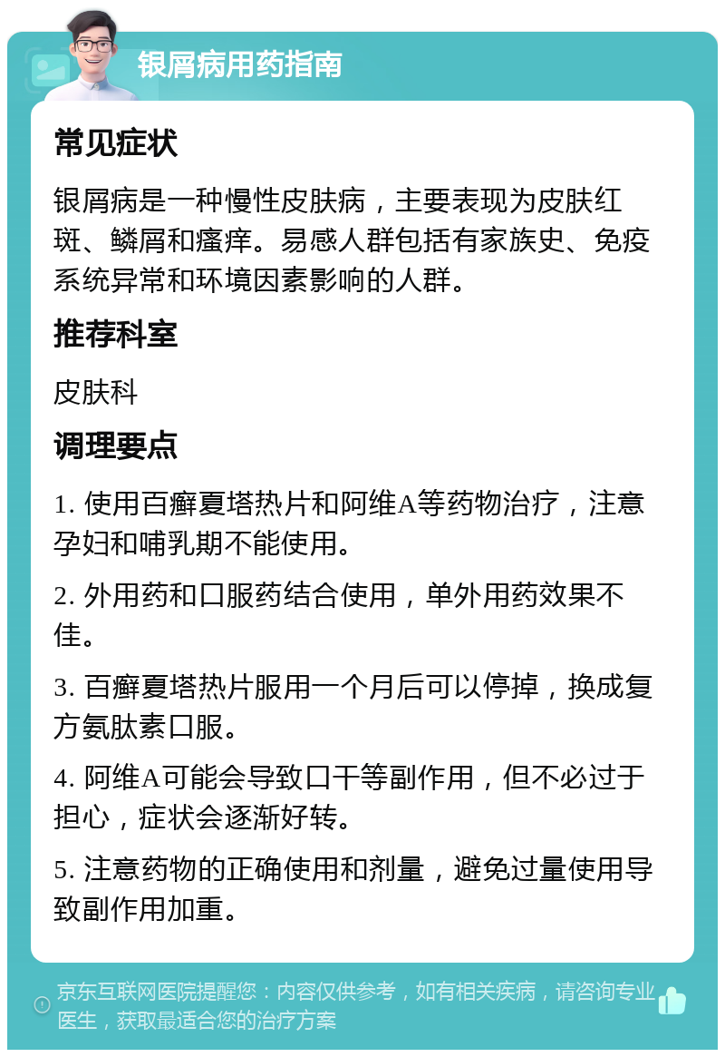 银屑病用药指南 常见症状 银屑病是一种慢性皮肤病，主要表现为皮肤红斑、鳞屑和瘙痒。易感人群包括有家族史、免疫系统异常和环境因素影响的人群。 推荐科室 皮肤科 调理要点 1. 使用百癣夏塔热片和阿维A等药物治疗，注意孕妇和哺乳期不能使用。 2. 外用药和口服药结合使用，单外用药效果不佳。 3. 百癣夏塔热片服用一个月后可以停掉，换成复方氨肽素口服。 4. 阿维A可能会导致口干等副作用，但不必过于担心，症状会逐渐好转。 5. 注意药物的正确使用和剂量，避免过量使用导致副作用加重。