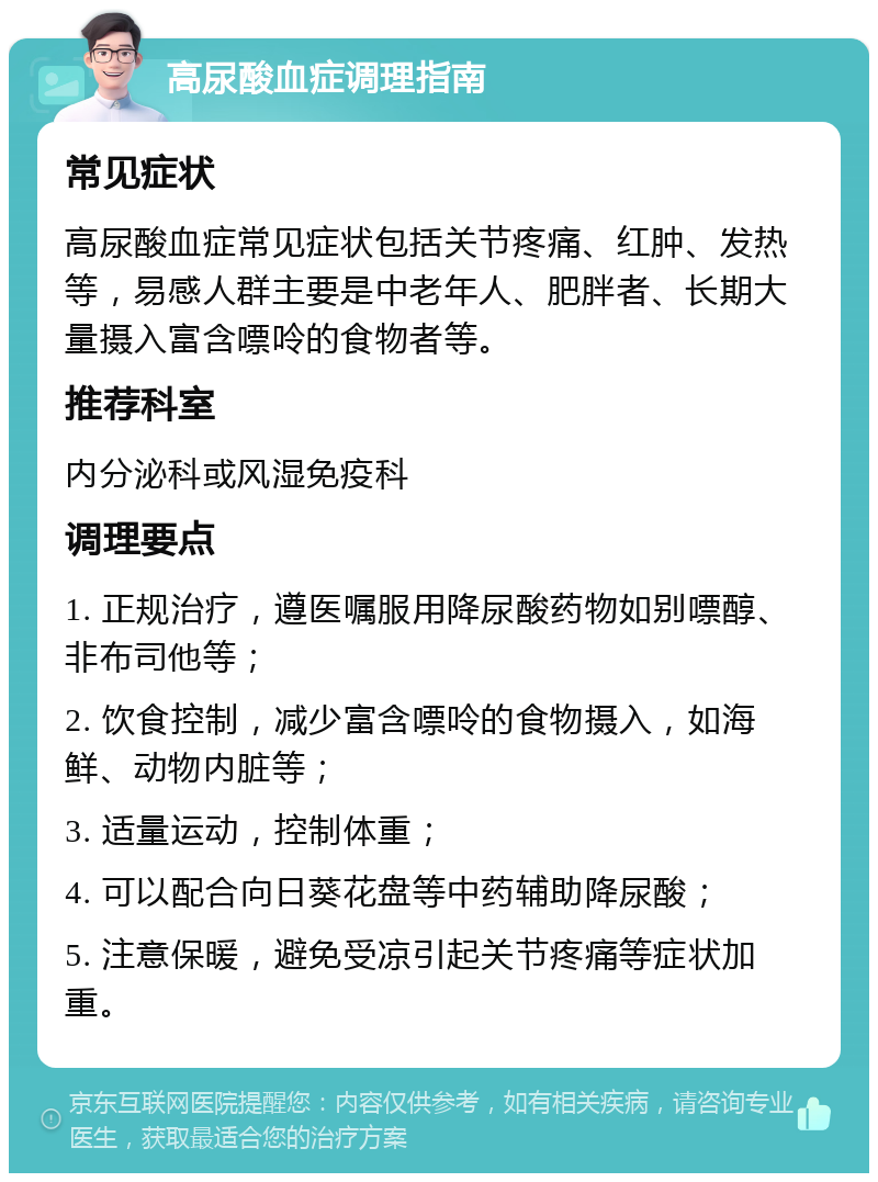 高尿酸血症调理指南 常见症状 高尿酸血症常见症状包括关节疼痛、红肿、发热等，易感人群主要是中老年人、肥胖者、长期大量摄入富含嘌呤的食物者等。 推荐科室 内分泌科或风湿免疫科 调理要点 1. 正规治疗，遵医嘱服用降尿酸药物如别嘌醇、非布司他等； 2. 饮食控制，减少富含嘌呤的食物摄入，如海鲜、动物内脏等； 3. 适量运动，控制体重； 4. 可以配合向日葵花盘等中药辅助降尿酸； 5. 注意保暖，避免受凉引起关节疼痛等症状加重。