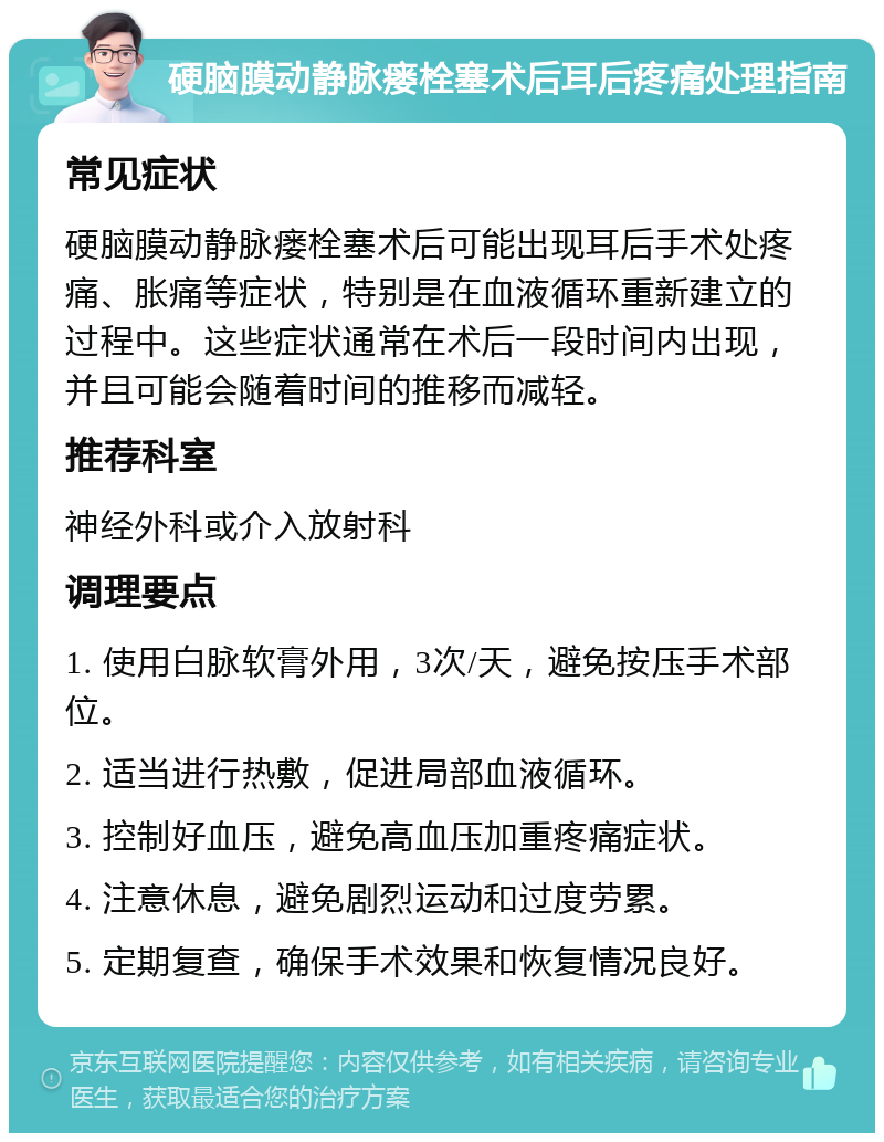 硬脑膜动静脉瘘栓塞术后耳后疼痛处理指南 常见症状 硬脑膜动静脉瘘栓塞术后可能出现耳后手术处疼痛、胀痛等症状，特别是在血液循环重新建立的过程中。这些症状通常在术后一段时间内出现，并且可能会随着时间的推移而减轻。 推荐科室 神经外科或介入放射科 调理要点 1. 使用白脉软膏外用，3次/天，避免按压手术部位。 2. 适当进行热敷，促进局部血液循环。 3. 控制好血压，避免高血压加重疼痛症状。 4. 注意休息，避免剧烈运动和过度劳累。 5. 定期复查，确保手术效果和恢复情况良好。