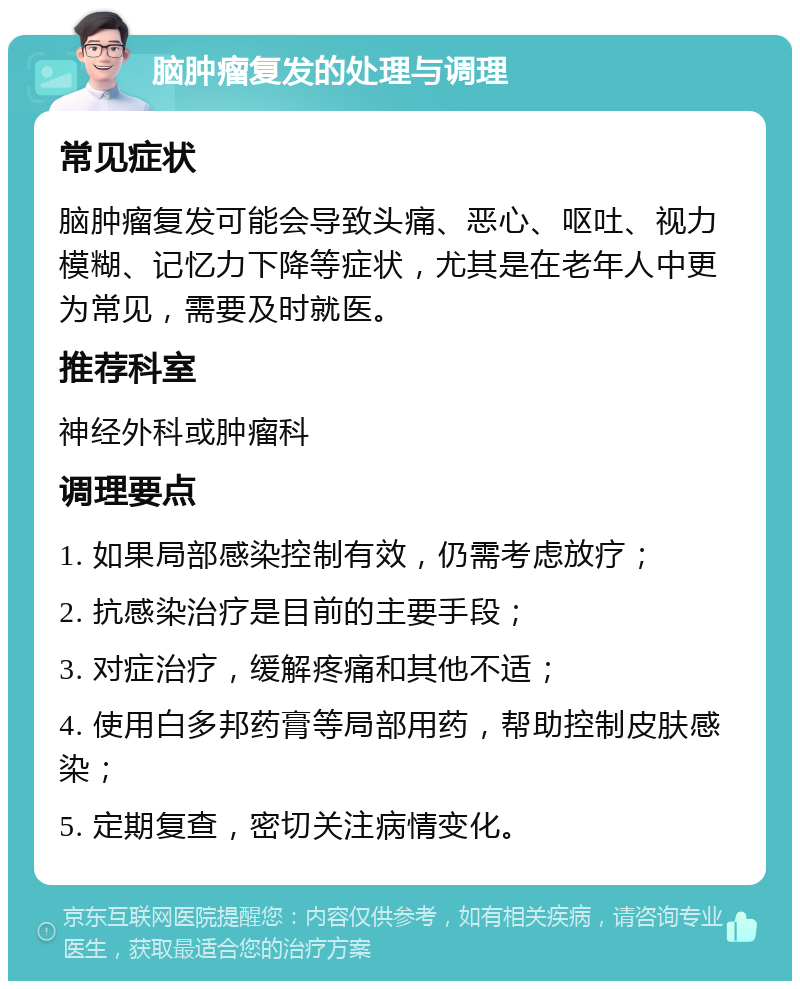 脑肿瘤复发的处理与调理 常见症状 脑肿瘤复发可能会导致头痛、恶心、呕吐、视力模糊、记忆力下降等症状，尤其是在老年人中更为常见，需要及时就医。 推荐科室 神经外科或肿瘤科 调理要点 1. 如果局部感染控制有效，仍需考虑放疗； 2. 抗感染治疗是目前的主要手段； 3. 对症治疗，缓解疼痛和其他不适； 4. 使用白多邦药膏等局部用药，帮助控制皮肤感染； 5. 定期复查，密切关注病情变化。