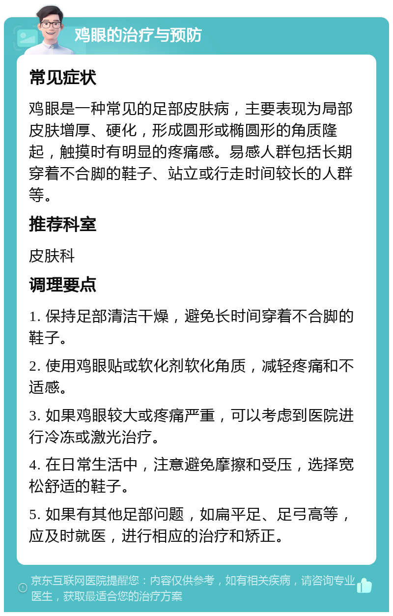 鸡眼的治疗与预防 常见症状 鸡眼是一种常见的足部皮肤病，主要表现为局部皮肤增厚、硬化，形成圆形或椭圆形的角质隆起，触摸时有明显的疼痛感。易感人群包括长期穿着不合脚的鞋子、站立或行走时间较长的人群等。 推荐科室 皮肤科 调理要点 1. 保持足部清洁干燥，避免长时间穿着不合脚的鞋子。 2. 使用鸡眼贴或软化剂软化角质，减轻疼痛和不适感。 3. 如果鸡眼较大或疼痛严重，可以考虑到医院进行冷冻或激光治疗。 4. 在日常生活中，注意避免摩擦和受压，选择宽松舒适的鞋子。 5. 如果有其他足部问题，如扁平足、足弓高等，应及时就医，进行相应的治疗和矫正。