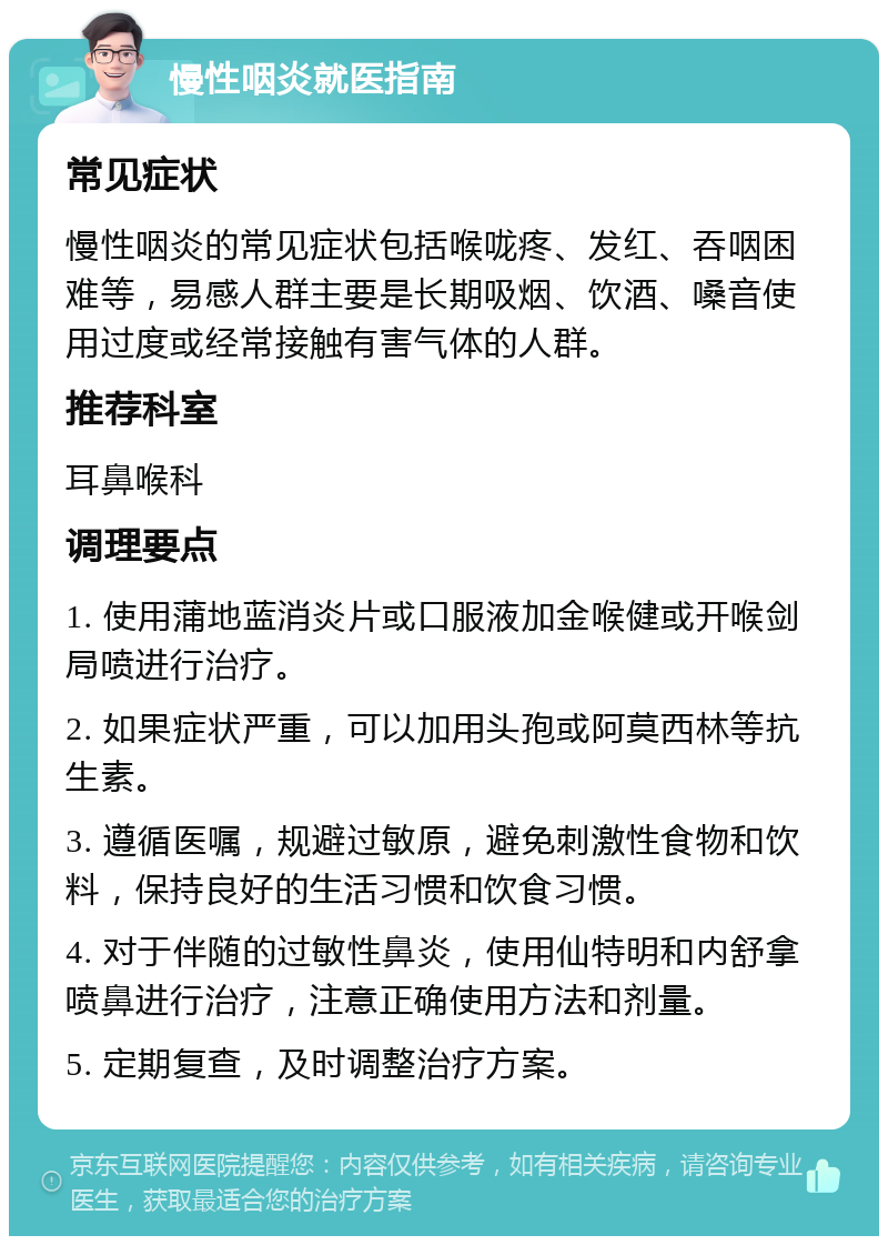 慢性咽炎就医指南 常见症状 慢性咽炎的常见症状包括喉咙疼、发红、吞咽困难等，易感人群主要是长期吸烟、饮酒、嗓音使用过度或经常接触有害气体的人群。 推荐科室 耳鼻喉科 调理要点 1. 使用蒲地蓝消炎片或口服液加金喉健或开喉剑局喷进行治疗。 2. 如果症状严重，可以加用头孢或阿莫西林等抗生素。 3. 遵循医嘱，规避过敏原，避免刺激性食物和饮料，保持良好的生活习惯和饮食习惯。 4. 对于伴随的过敏性鼻炎，使用仙特明和内舒拿喷鼻进行治疗，注意正确使用方法和剂量。 5. 定期复查，及时调整治疗方案。