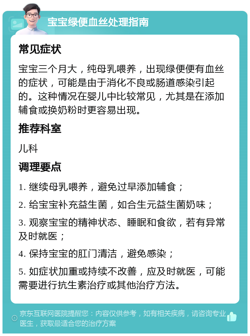 宝宝绿便血丝处理指南 常见症状 宝宝三个月大，纯母乳喂养，出现绿便便有血丝的症状，可能是由于消化不良或肠道感染引起的。这种情况在婴儿中比较常见，尤其是在添加辅食或换奶粉时更容易出现。 推荐科室 儿科 调理要点 1. 继续母乳喂养，避免过早添加辅食； 2. 给宝宝补充益生菌，如合生元益生菌奶味； 3. 观察宝宝的精神状态、睡眠和食欲，若有异常及时就医； 4. 保持宝宝的肛门清洁，避免感染； 5. 如症状加重或持续不改善，应及时就医，可能需要进行抗生素治疗或其他治疗方法。