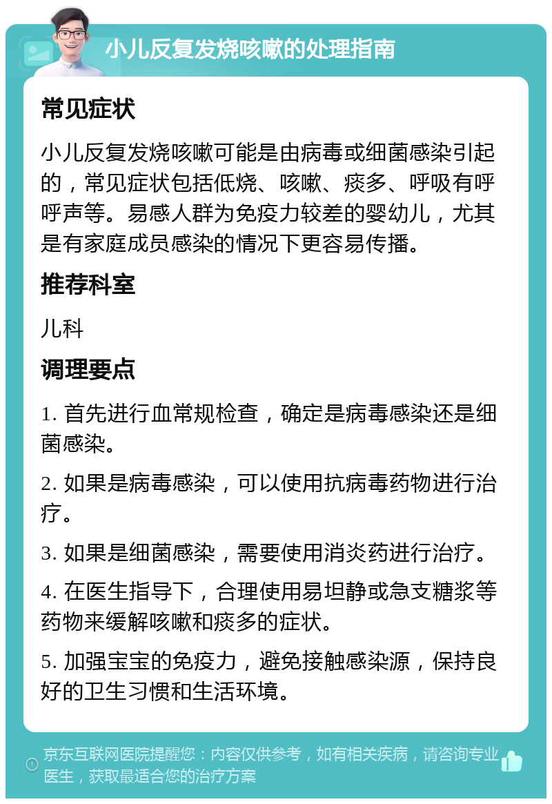 小儿反复发烧咳嗽的处理指南 常见症状 小儿反复发烧咳嗽可能是由病毒或细菌感染引起的，常见症状包括低烧、咳嗽、痰多、呼吸有呼呼声等。易感人群为免疫力较差的婴幼儿，尤其是有家庭成员感染的情况下更容易传播。 推荐科室 儿科 调理要点 1. 首先进行血常规检查，确定是病毒感染还是细菌感染。 2. 如果是病毒感染，可以使用抗病毒药物进行治疗。 3. 如果是细菌感染，需要使用消炎药进行治疗。 4. 在医生指导下，合理使用易坦静或急支糖浆等药物来缓解咳嗽和痰多的症状。 5. 加强宝宝的免疫力，避免接触感染源，保持良好的卫生习惯和生活环境。