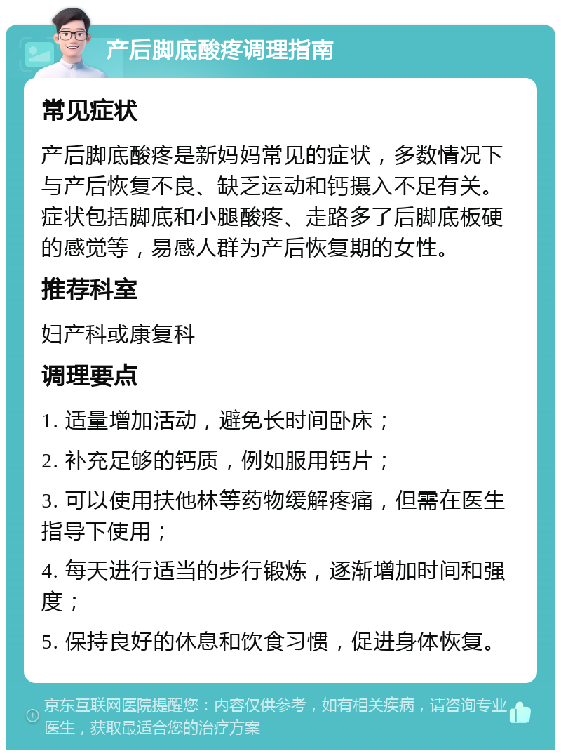 产后脚底酸疼调理指南 常见症状 产后脚底酸疼是新妈妈常见的症状，多数情况下与产后恢复不良、缺乏运动和钙摄入不足有关。症状包括脚底和小腿酸疼、走路多了后脚底板硬的感觉等，易感人群为产后恢复期的女性。 推荐科室 妇产科或康复科 调理要点 1. 适量增加活动，避免长时间卧床； 2. 补充足够的钙质，例如服用钙片； 3. 可以使用扶他林等药物缓解疼痛，但需在医生指导下使用； 4. 每天进行适当的步行锻炼，逐渐增加时间和强度； 5. 保持良好的休息和饮食习惯，促进身体恢复。