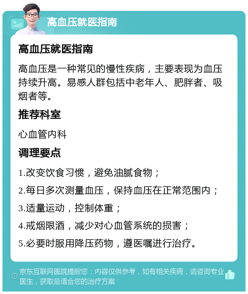 高血压就医指南 高血压就医指南 高血压是一种常见的慢性疾病，主要表现为血压持续升高。易感人群包括中老年人、肥胖者、吸烟者等。 推荐科室 心血管内科 调理要点 1.改变饮食习惯，避免油腻食物； 2.每日多次测量血压，保持血压在正常范围内； 3.适量运动，控制体重； 4.戒烟限酒，减少对心血管系统的损害； 5.必要时服用降压药物，遵医嘱进行治疗。