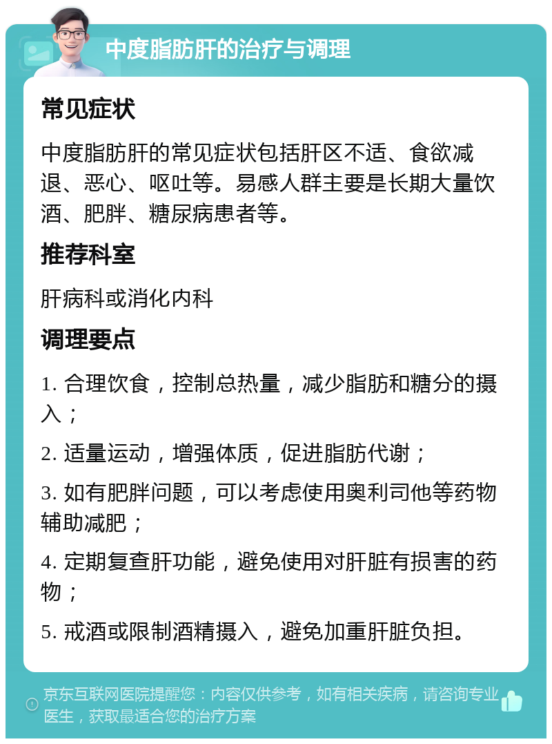 中度脂肪肝的治疗与调理 常见症状 中度脂肪肝的常见症状包括肝区不适、食欲减退、恶心、呕吐等。易感人群主要是长期大量饮酒、肥胖、糖尿病患者等。 推荐科室 肝病科或消化内科 调理要点 1. 合理饮食，控制总热量，减少脂肪和糖分的摄入； 2. 适量运动，增强体质，促进脂肪代谢； 3. 如有肥胖问题，可以考虑使用奥利司他等药物辅助减肥； 4. 定期复查肝功能，避免使用对肝脏有损害的药物； 5. 戒酒或限制酒精摄入，避免加重肝脏负担。