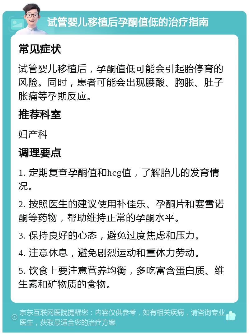 试管婴儿移植后孕酮值低的治疗指南 常见症状 试管婴儿移植后，孕酮值低可能会引起胎停育的风险。同时，患者可能会出现腰酸、胸胀、肚子胀痛等孕期反应。 推荐科室 妇产科 调理要点 1. 定期复查孕酮值和hcg值，了解胎儿的发育情况。 2. 按照医生的建议使用补佳乐、孕酮片和赛雪诺酮等药物，帮助维持正常的孕酮水平。 3. 保持良好的心态，避免过度焦虑和压力。 4. 注意休息，避免剧烈运动和重体力劳动。 5. 饮食上要注意营养均衡，多吃富含蛋白质、维生素和矿物质的食物。