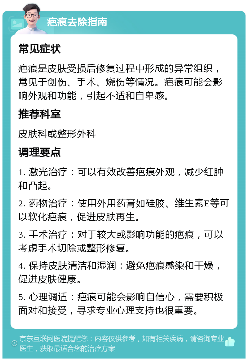 疤痕去除指南 常见症状 疤痕是皮肤受损后修复过程中形成的异常组织，常见于创伤、手术、烧伤等情况。疤痕可能会影响外观和功能，引起不适和自卑感。 推荐科室 皮肤科或整形外科 调理要点 1. 激光治疗：可以有效改善疤痕外观，减少红肿和凸起。 2. 药物治疗：使用外用药膏如硅胶、维生素E等可以软化疤痕，促进皮肤再生。 3. 手术治疗：对于较大或影响功能的疤痕，可以考虑手术切除或整形修复。 4. 保持皮肤清洁和湿润：避免疤痕感染和干燥，促进皮肤健康。 5. 心理调适：疤痕可能会影响自信心，需要积极面对和接受，寻求专业心理支持也很重要。