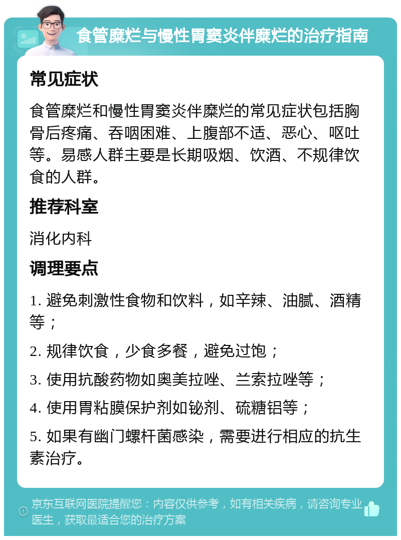 食管糜烂与慢性胃窦炎伴糜烂的治疗指南 常见症状 食管糜烂和慢性胃窦炎伴糜烂的常见症状包括胸骨后疼痛、吞咽困难、上腹部不适、恶心、呕吐等。易感人群主要是长期吸烟、饮酒、不规律饮食的人群。 推荐科室 消化内科 调理要点 1. 避免刺激性食物和饮料，如辛辣、油腻、酒精等； 2. 规律饮食，少食多餐，避免过饱； 3. 使用抗酸药物如奥美拉唑、兰索拉唑等； 4. 使用胃粘膜保护剂如铋剂、硫糖铝等； 5. 如果有幽门螺杆菌感染，需要进行相应的抗生素治疗。